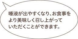 唾液が出やすくなり、お食事をより美味しく召し上がっていただくことができます。